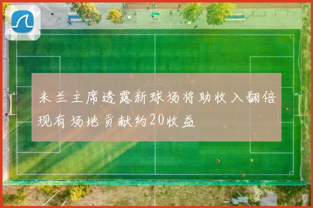米兰主席透露新球场将助收入翻倍现有场地贡献约20收益