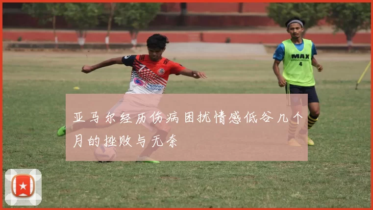 亚马尔经历伤病困扰情感低谷几个月的挫败与无奈