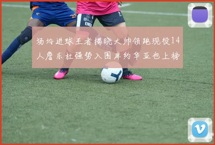 场均进球王者揭晓大帅领跑现役14人詹东杜强势入围库约华亚也上榜