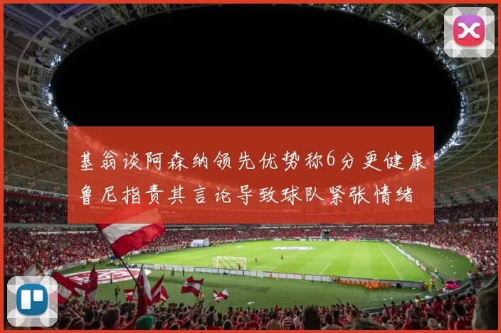 基翁谈阿森纳领先优势称6分更健康鲁尼指责其言论导致球队紧张情绪