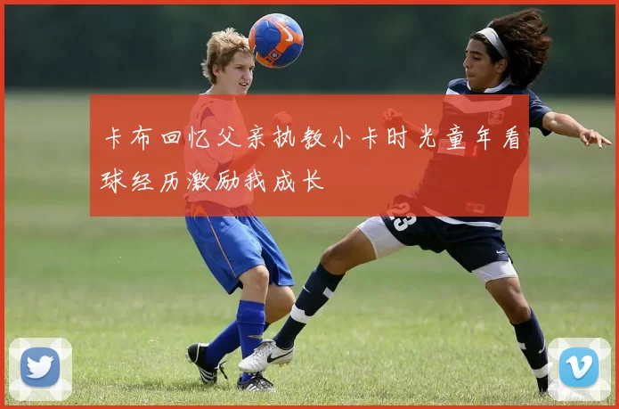 卡布回忆父亲执教小卡时光童年看球经历激励我成长