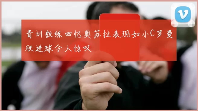 青训教练回忆奥苏拉表现如小C罗曼联进球令人惊叹