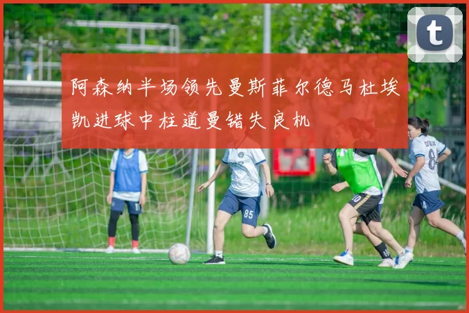 阿森纳半场领先曼斯菲尔德马杜埃凯进球中柱道曼错失良机