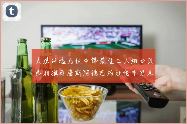 美媒评选九位中锋最佳三人组合贝弗利推荐唐斯阿德巴约杜伦申京未入选