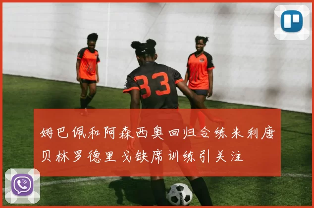 姆巴佩和阿森西奥回归合练米利唐贝林罗德里戈缺席训练引关注