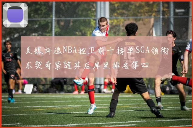 美媒评选NBA控卫前十榜单SGA领衔东契奇紧随其后库里排名第四