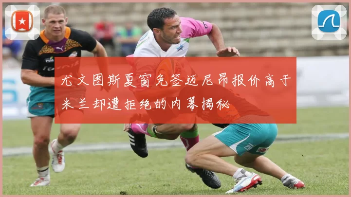 尤文图斯夏窗免签迈尼昂报价高于米兰却遭拒绝的内幕揭秘
