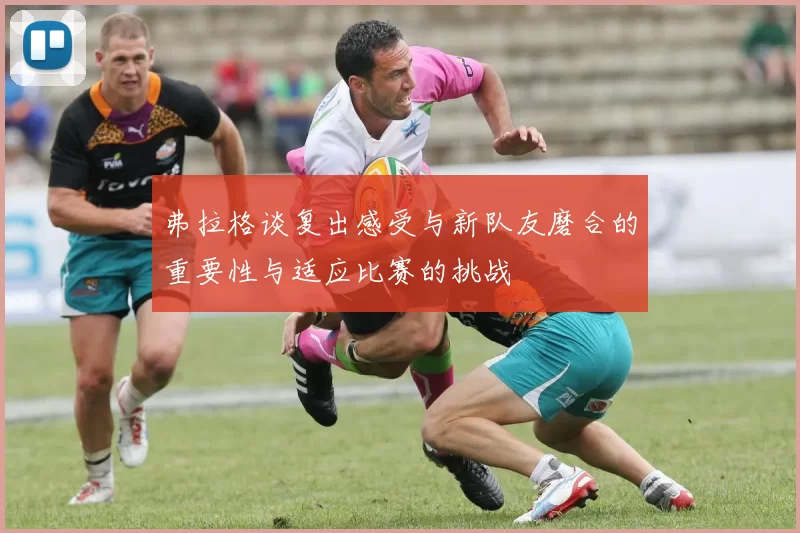 弗拉格谈复出感受与新队友磨合的重要性与适应比赛的挑战