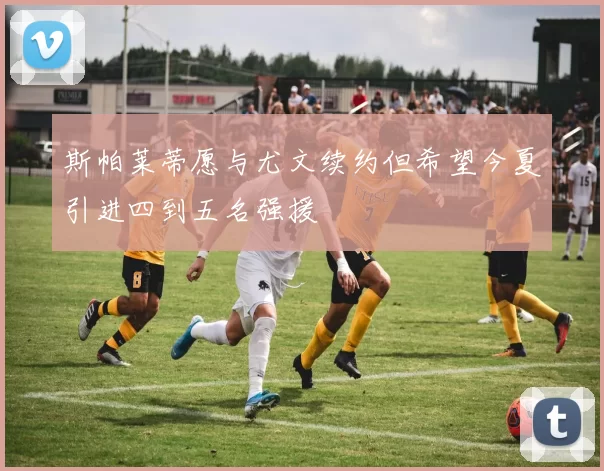 斯帕莱蒂愿与尤文续约但希望今夏引进四到五名强援