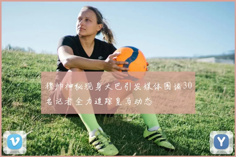 穆帅神秘现身大巴引发媒体围堵30名记者全力追踪皇马动态