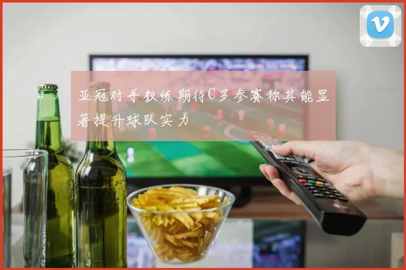 亚冠对手教练期待C罗参赛称其能显著提升球队实力