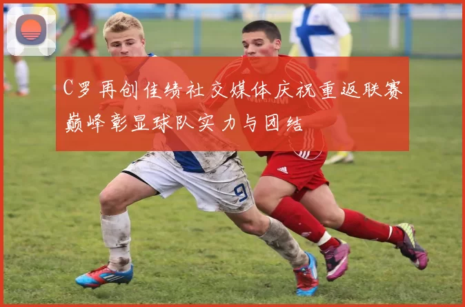 C罗再创佳绩社交媒体庆祝重返联赛巅峰彰显球队实力与团结