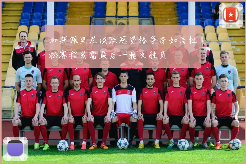 加斯佩里尼谈欧冠资格争夺如马拉松赛程或需最后一轮决胜负