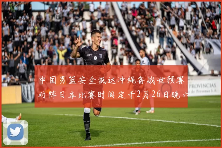 中国男篮安全抵达冲绳备战世预赛对阵日本比赛时间定于2月26日晚六点五分