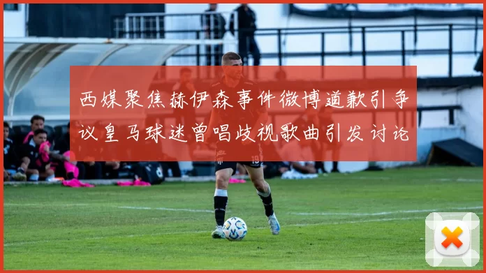西媒聚焦赫伊森事件微博道歉引争议皇马球迷曾唱歧视歌曲引发讨论