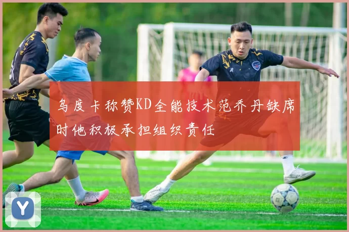 乌度卡称赞KD全能技术范乔丹缺席时他积极承担组织责任
