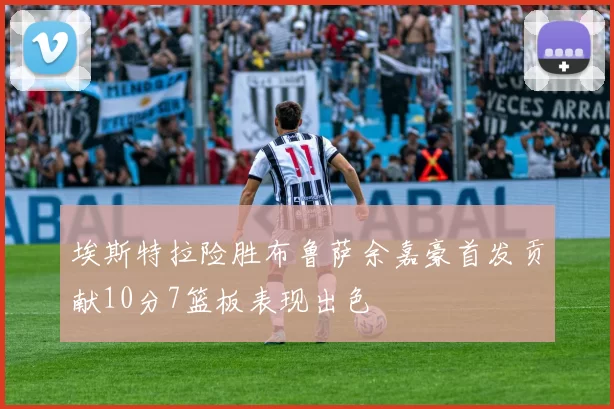 埃斯特拉险胜布鲁萨余嘉豪首发贡献10分7篮板表现出色