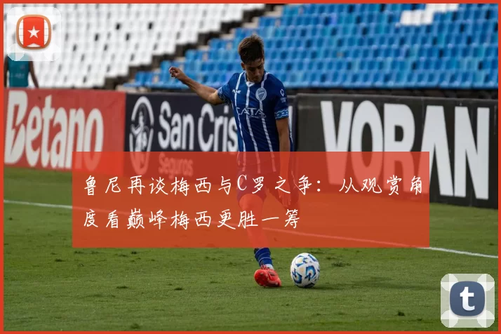 鲁尼再谈梅西与C罗之争：从观赏角度看巅峰梅西更胜一筹